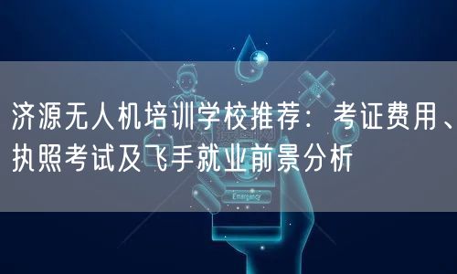 济源无人机培训学校推荐：考证费用、执照考试及飞手就业前景分析