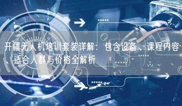 开疆无人机培训套装详解:包含设备、课程内容、适合人群与价格全解析