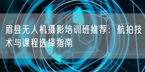 眉县无人机摄影培训班推荐：航拍技术与课程选择指南