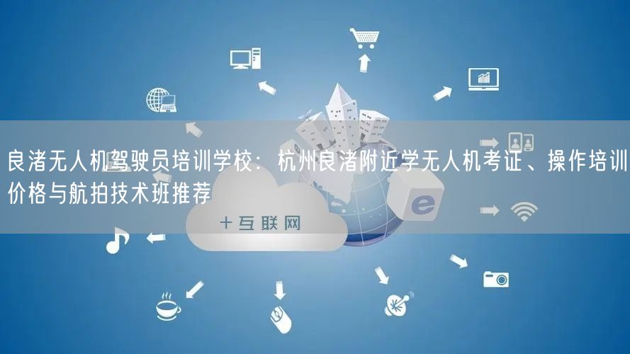 良渚无人机驾驶员培训学校：杭州良渚附近学无人机考证、操作培训价格与航拍技术班推荐