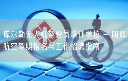 库尔勒无人机驾驶员培训学校 - 明辉航空驾照报名与工作招聘指南