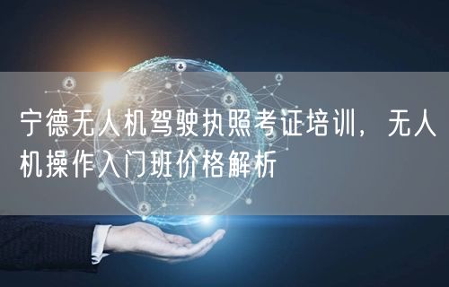 宁德无人机驾驶执照考证培训，无人机操作入门班价格解析