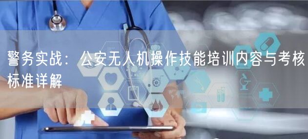 警务实战:公安无人机操作技能培训内容与考核标准详解 警务实战:公安无人机操作技能培训内容与考核标准详解