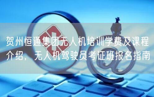 贺州恒通集团无人机培训学费及课程介绍,无人机驾驶员考证班报名指南 贺州恒通集团无人机培训学费及课程介绍,无人机驾驶员考证班报名指南