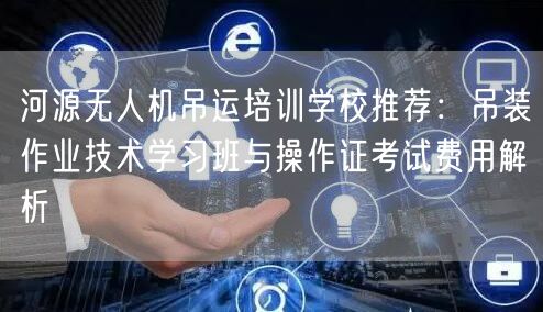 河源无人机吊运培训学校推荐:吊装作业技术学习班与操作证考试费用解析