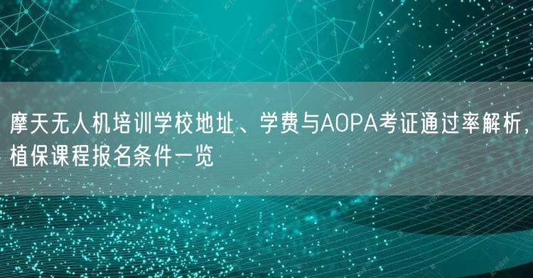 摩天无人机培训学校地址、学费与AOPA考证通过率解析，植保课程报名条件一览