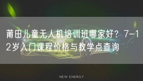 莆田儿童无人机培训班哪家好？7-12岁入门课程价格与教学点查询