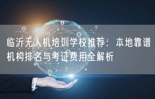 临沂无人机培训学校推荐:本地靠谱机构排名与考证费用全解析