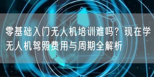 零基础入门无人机培训难吗?现在学无人机驾照费用与周期全解析