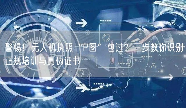警惕！无人机执照“P图”包过？三步教你识别正规培训与真伪证书