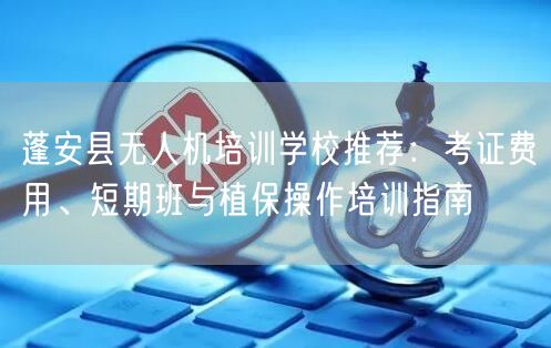 蓬安县无人机培训学校推荐：考证费用、短期班与植保操作培训指南