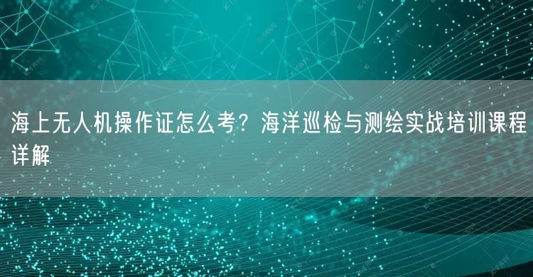 海上无人机操作证怎么考?海洋巡检与测绘实战培训课程详解 海上无人机操作证怎么考?海洋巡检与测绘实战培训课程详解