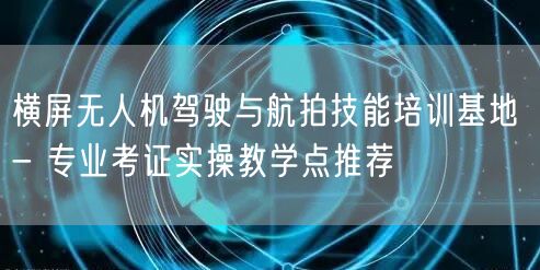横屏无人机驾驶与航拍技能培训基地 - 专业考证实操教学点推荐 横屏无人机驾驶与航拍技能培训基地 - 专业考证实操教学点推荐