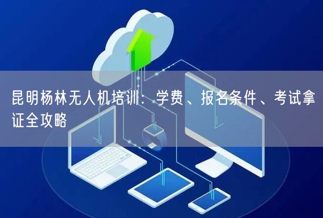 昆明杨林无人机培训：学费、报名条件、考试拿证全攻略