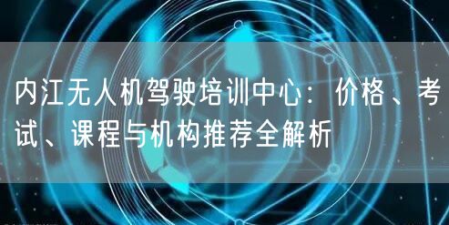 内江无人机驾驶培训中心：价格、考试、课程与机构推荐全解析