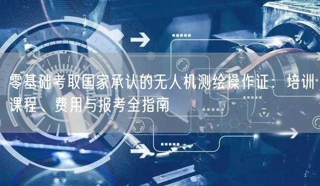 零基础考取国家承认的无人机测绘操作证:培训课程、费用与报考全指南 零基础考取国家承认的无人机测绘操作证:培训课程、费用与报考全指南