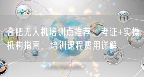 合肥无人机培训点推荐:考证+实操机构指南,培训课程费用详解