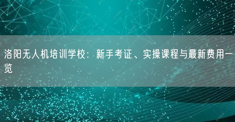洛阳无人机培训学校：新手考证、实操课程与最新费用一览