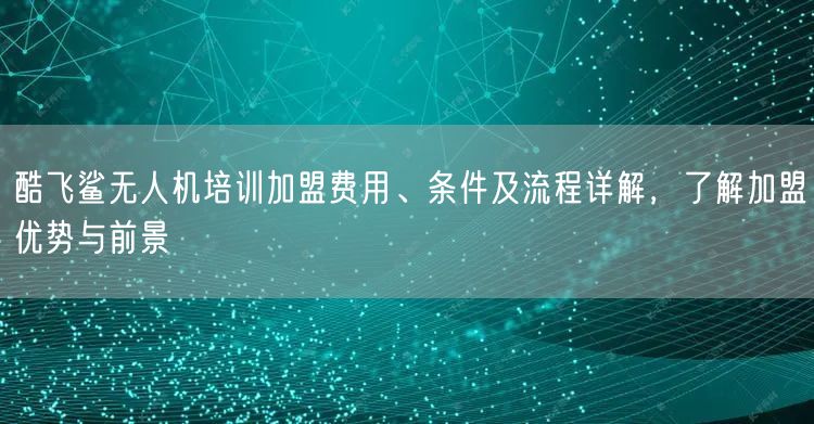 酷飞鲨无人机培训加盟费用、条件及流程详解,了解加盟优势与前景