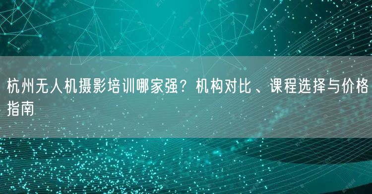 杭州无人机摄影培训哪家强?机构对比、课程选择与价格指南 杭州无人机摄影培训哪家强?机构对比、课程选择与价格指南
