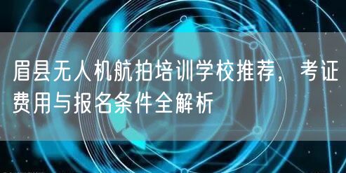 眉县无人机航拍培训学校推荐，考证费用与报名条件全解析