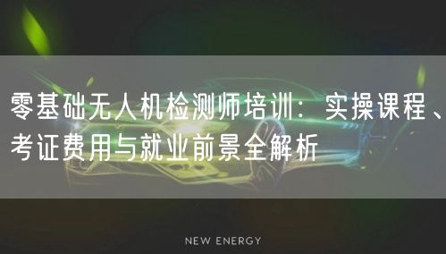 零基础无人机检测师培训:实操课程、考证费用与就业前景全解析