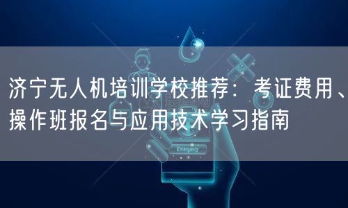 济宁无人机培训学校推荐:考证费用、操作班报名与应用技术学习指南