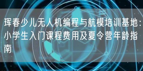 珲春少儿无人机编程与航模培训基地:小学生入门课程费用及夏令营年龄指南 珲春少儿无人机编程与航模培训基地:小学生入门课程费用及夏令营年龄指南