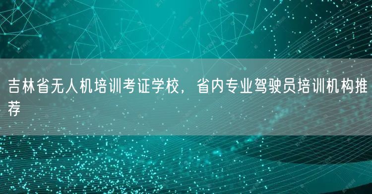 吉林省无人机培训考证学校,省内专业驾驶员培训机构推荐