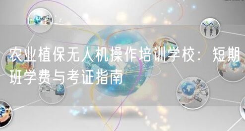 农业植保无人机操作培训学校:短期班学费与考证指南 农业植保无人机操作培训学校:短期班学费与考证指南