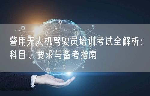 警用无人机驾驶员培训考试全解析:科目、要求与备考指南 警用无人机驾驶员培训考试全解析:科目、要求与备考指南
