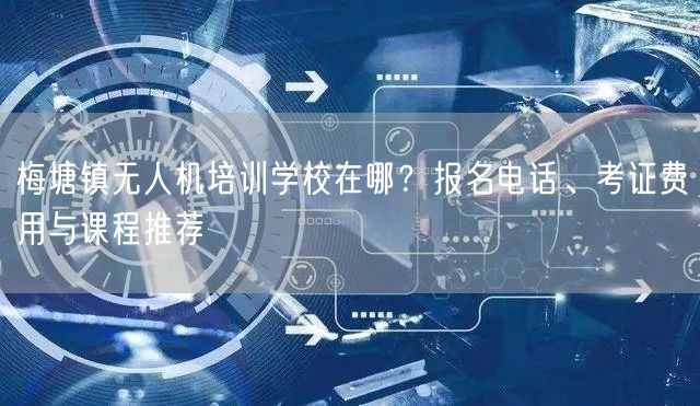 梅塘镇无人机培训学校在哪？报名电话、考证费用与课程推荐