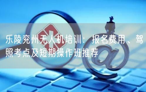 乐陵兖州无人机培训:报名费用、驾照考点及短期操作班推荐 乐陵兖州无人机培训:报名费用、驾照考点及短期操作班推荐