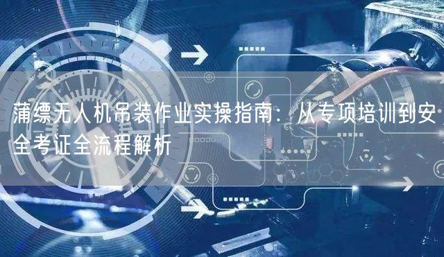 蒲缥无人机吊装作业实操指南：从专项培训到安全考证全流程解析