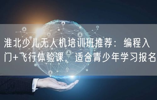 淮北少儿无人机培训班推荐：编程入门+飞行体验课，适合青少年学习报名
