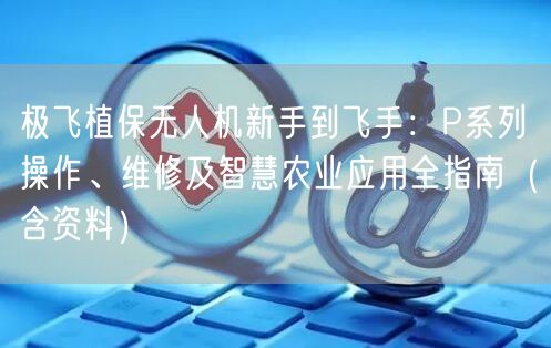 极飞植保无人机新手到飞手:P系列操作、维修及智慧农业应用全指南(含资料)