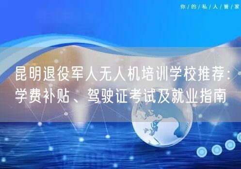 昆明退役军人无人机培训学校推荐：学费补贴、驾驶证考试及就业指南