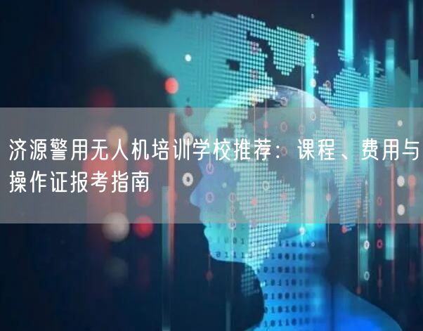 济源警用无人机培训学校推荐：课程、费用与操作证报考指南