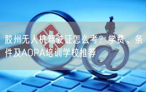 胶州无人机驾驶证怎么考?学费、条件及AOPA培训学校推荐 胶州无人机驾驶证怎么考?学费、条件及AOPA培训学校推荐