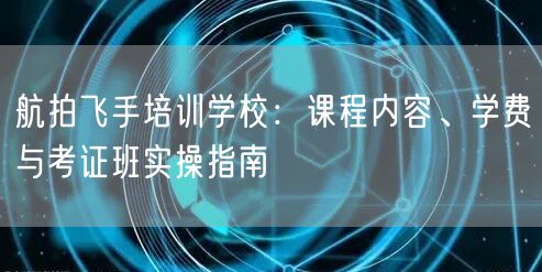 航拍飞手培训学校:课程内容、学费与考证班实操指南