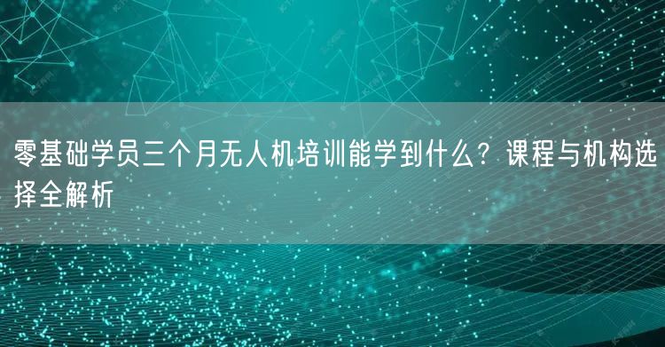 零基础学员三个月无人机培训能学到什么?课程与机构选择全解析 零基础学员三个月无人机培训能学到什么?课程与机构选择全解析