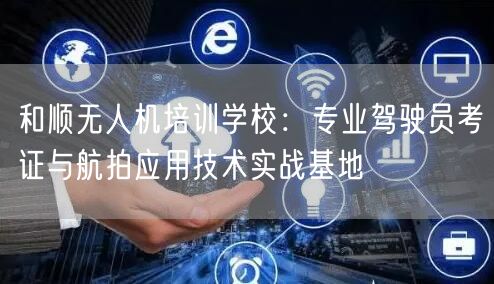 和顺无人机培训学校:专业驾驶员考证与航拍应用技术实战基地 和顺无人机培训学校:专业驾驶员考证与航拍应用技术实战基地