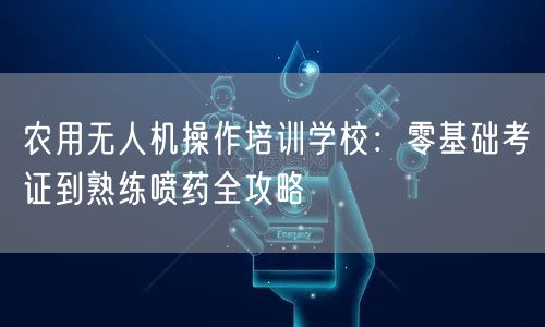 农用无人机操作培训学校:零基础考证到熟练喷药全攻略 农用无人机操作培训学校:零基础考证到熟练喷药全攻略