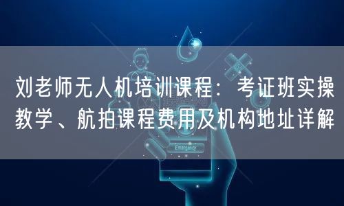 刘老师无人机培训课程:考证班实操教学、航拍课程费用及机构地址详解