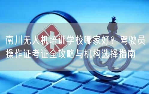 南川无人机培训学校哪家好？驾驶员操作证考证全攻略与机构选择指南