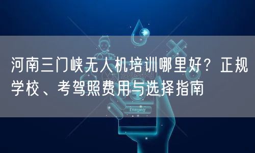 河南三门峡无人机培训哪里好?正规学校、考驾照费用与选择指南 河南三门峡无人机培训哪里好?正规学校、考驾照费用与选择指南