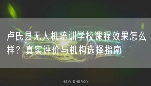 卢氏县无人机培训学校课程效果怎么样？真实评价与机构选择指南