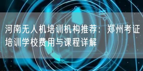 河南无人机培训机构推荐：郑州考证培训学校费用与课程详解