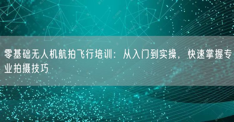 零基础无人机航拍飞行培训:从入门到实操,快速掌握专业拍摄技巧