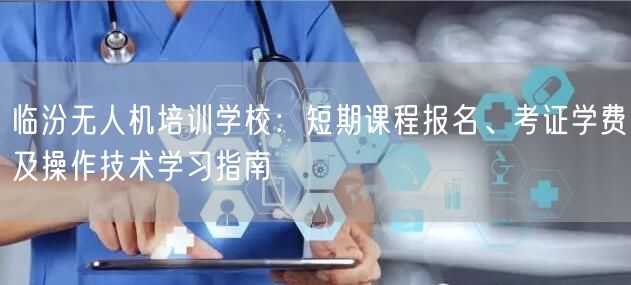 临汾无人机培训学校：短期课程报名、考证学费及操作技术学习指南